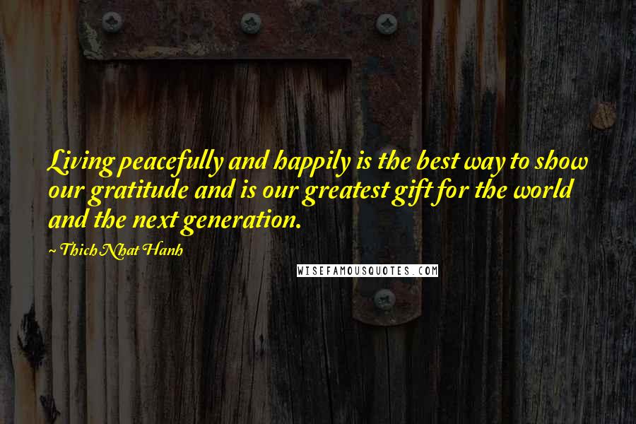 Thich Nhat Hanh Quotes: Living peacefully and happily is the best way to show our gratitude and is our greatest gift for the world and the next generation.