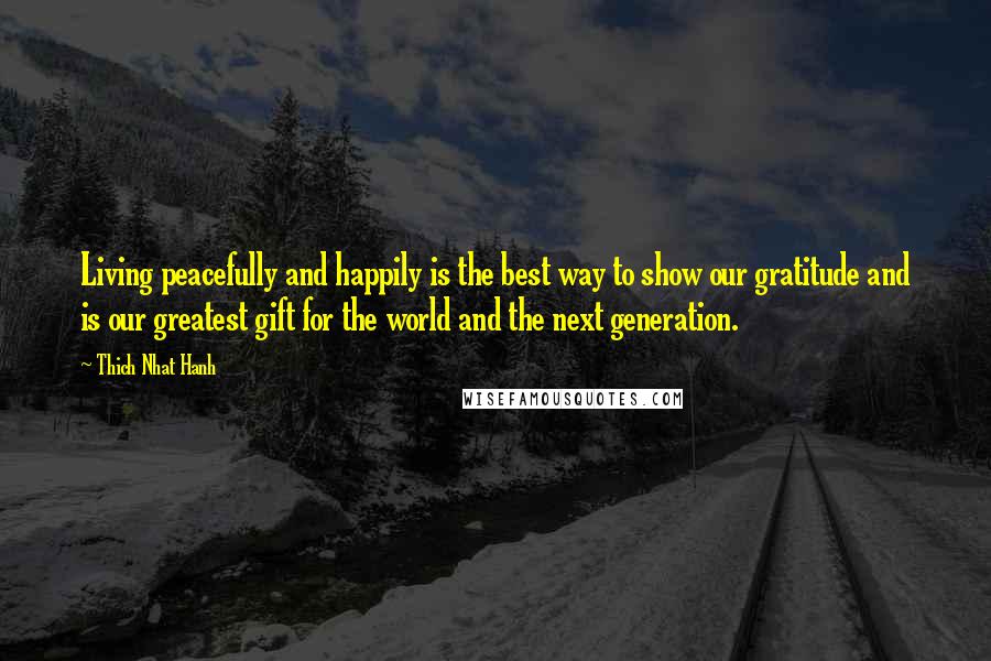 Thich Nhat Hanh Quotes: Living peacefully and happily is the best way to show our gratitude and is our greatest gift for the world and the next generation.