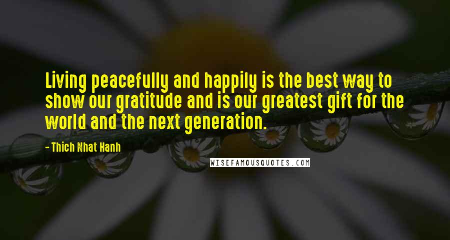 Thich Nhat Hanh Quotes: Living peacefully and happily is the best way to show our gratitude and is our greatest gift for the world and the next generation.