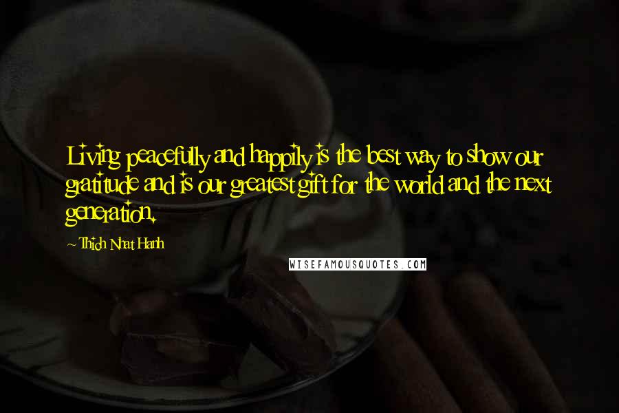 Thich Nhat Hanh Quotes: Living peacefully and happily is the best way to show our gratitude and is our greatest gift for the world and the next generation.