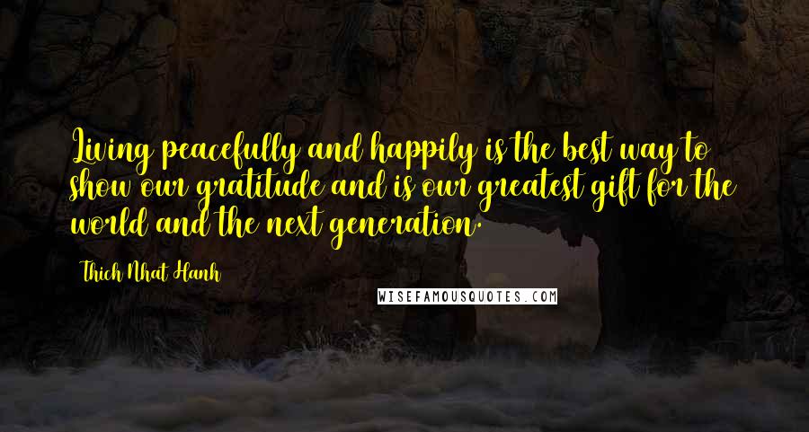 Thich Nhat Hanh Quotes: Living peacefully and happily is the best way to show our gratitude and is our greatest gift for the world and the next generation.