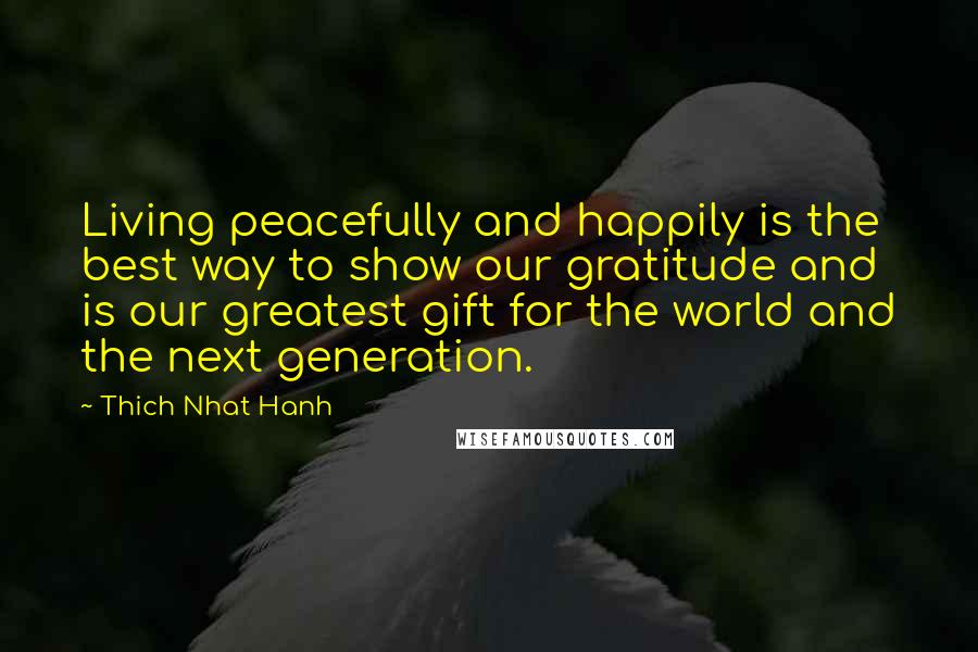 Thich Nhat Hanh Quotes: Living peacefully and happily is the best way to show our gratitude and is our greatest gift for the world and the next generation.