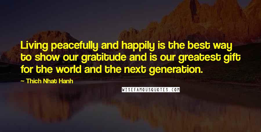 Thich Nhat Hanh Quotes: Living peacefully and happily is the best way to show our gratitude and is our greatest gift for the world and the next generation.