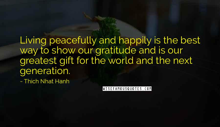 Thich Nhat Hanh Quotes: Living peacefully and happily is the best way to show our gratitude and is our greatest gift for the world and the next generation.