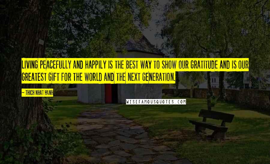 Thich Nhat Hanh Quotes: Living peacefully and happily is the best way to show our gratitude and is our greatest gift for the world and the next generation.