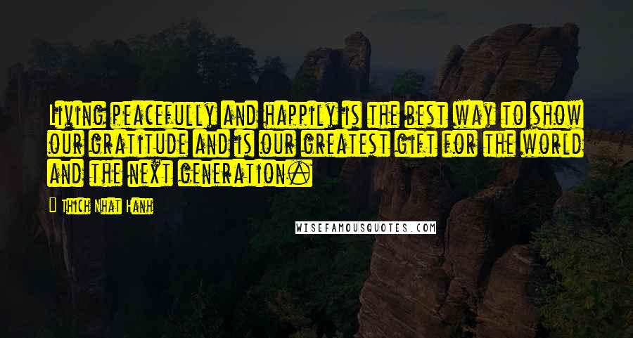 Thich Nhat Hanh Quotes: Living peacefully and happily is the best way to show our gratitude and is our greatest gift for the world and the next generation.