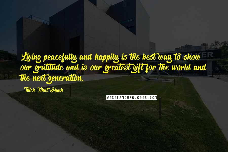 Thich Nhat Hanh Quotes: Living peacefully and happily is the best way to show our gratitude and is our greatest gift for the world and the next generation.