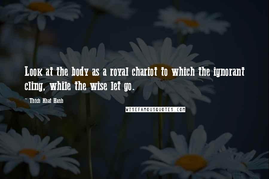 Thich Nhat Hanh Quotes: Look at the body as a royal chariot to which the ignorant cling, while the wise let go.