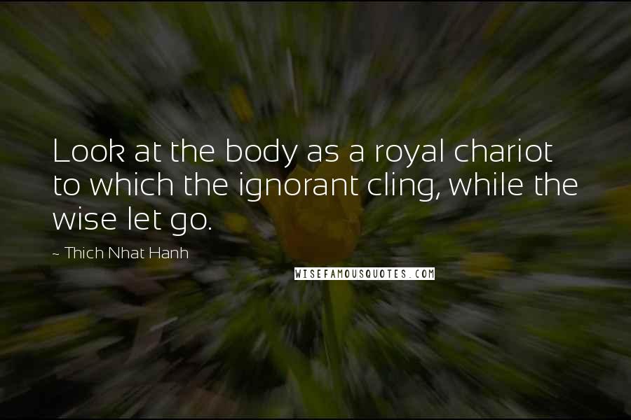 Thich Nhat Hanh Quotes: Look at the body as a royal chariot to which the ignorant cling, while the wise let go.