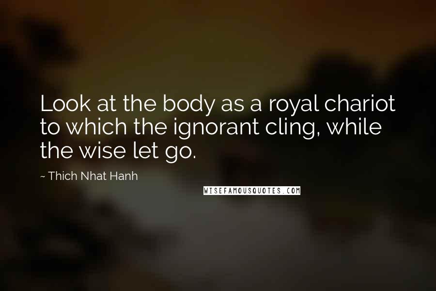 Thich Nhat Hanh Quotes: Look at the body as a royal chariot to which the ignorant cling, while the wise let go.