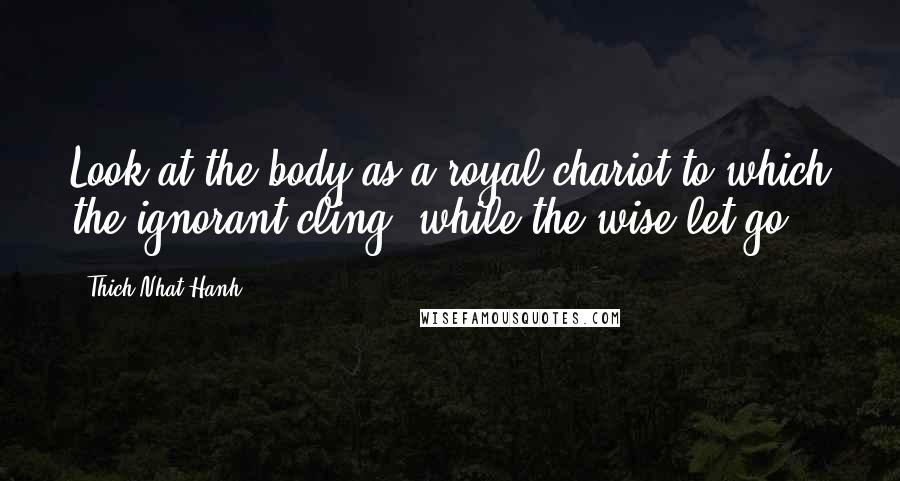 Thich Nhat Hanh Quotes: Look at the body as a royal chariot to which the ignorant cling, while the wise let go.