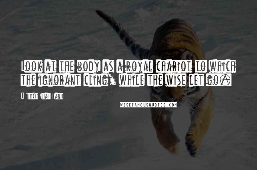 Thich Nhat Hanh Quotes: Look at the body as a royal chariot to which the ignorant cling, while the wise let go.