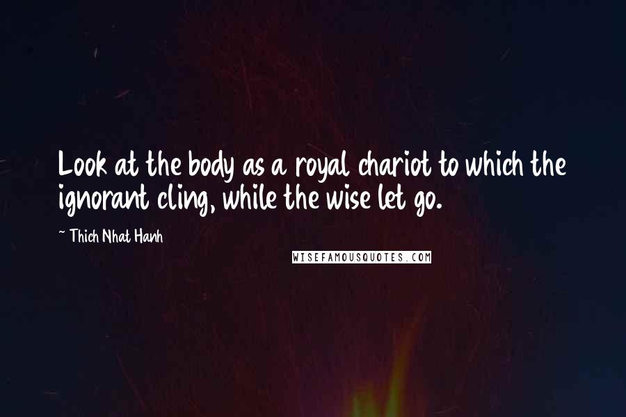 Thich Nhat Hanh Quotes: Look at the body as a royal chariot to which the ignorant cling, while the wise let go.