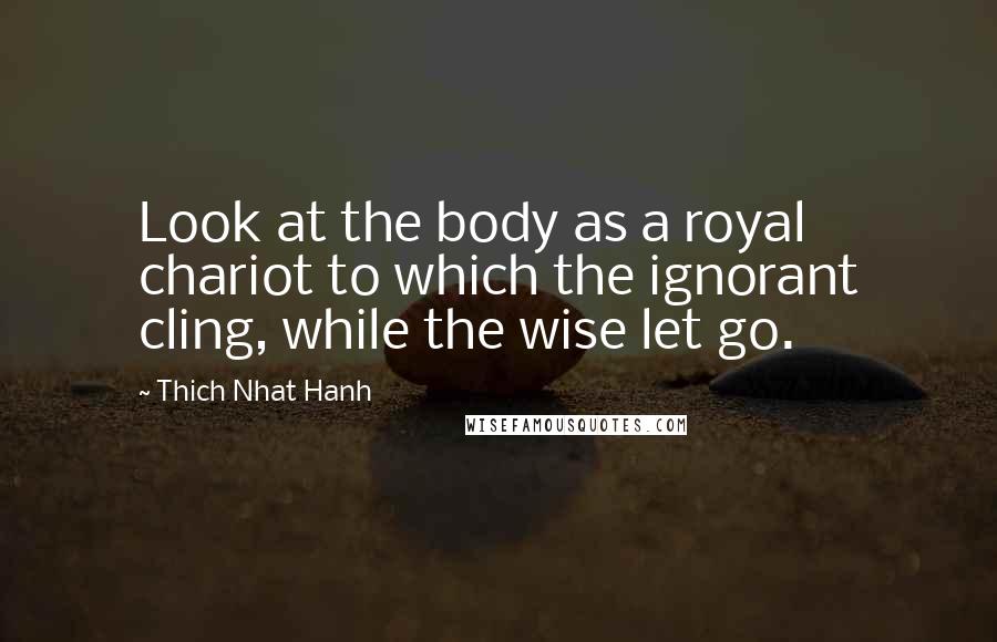 Thich Nhat Hanh Quotes: Look at the body as a royal chariot to which the ignorant cling, while the wise let go.