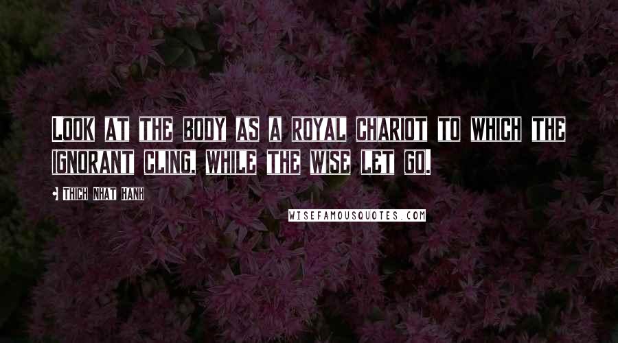 Thich Nhat Hanh Quotes: Look at the body as a royal chariot to which the ignorant cling, while the wise let go.