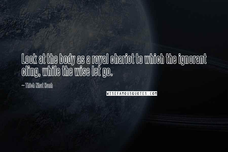 Thich Nhat Hanh Quotes: Look at the body as a royal chariot to which the ignorant cling, while the wise let go.