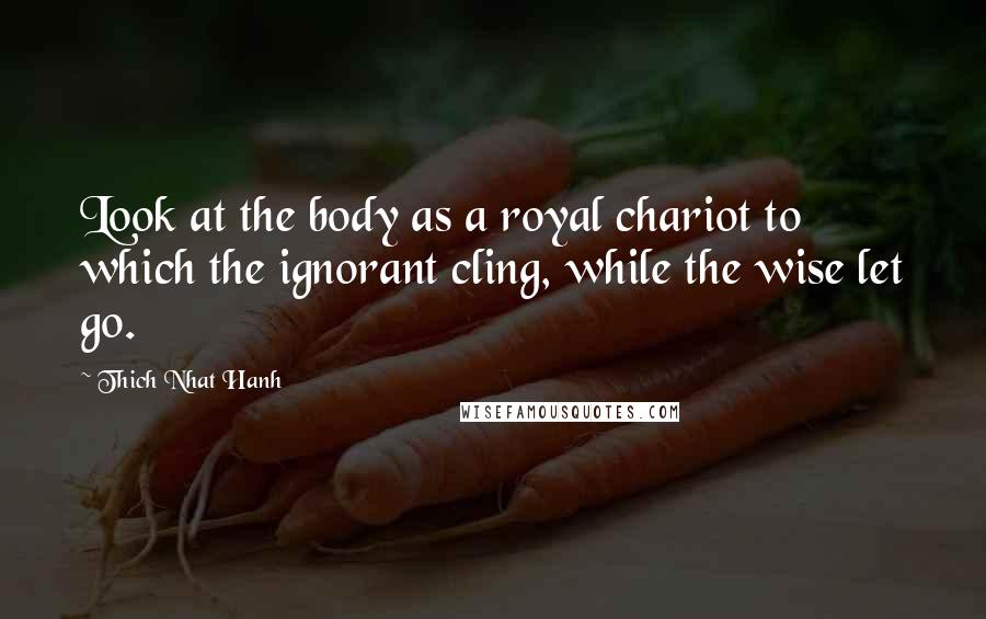 Thich Nhat Hanh Quotes: Look at the body as a royal chariot to which the ignorant cling, while the wise let go.