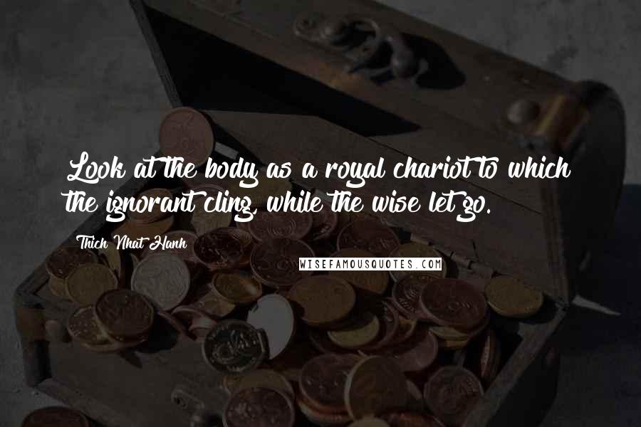 Thich Nhat Hanh Quotes: Look at the body as a royal chariot to which the ignorant cling, while the wise let go.