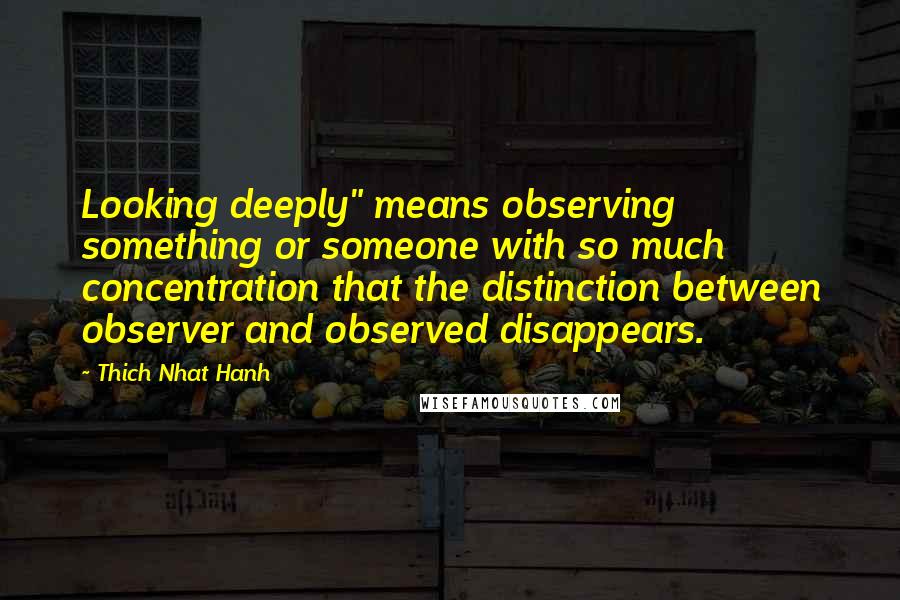 Thich Nhat Hanh Quotes: Looking deeply" means observing something or someone with so much concentration that the distinction between observer and observed disappears.