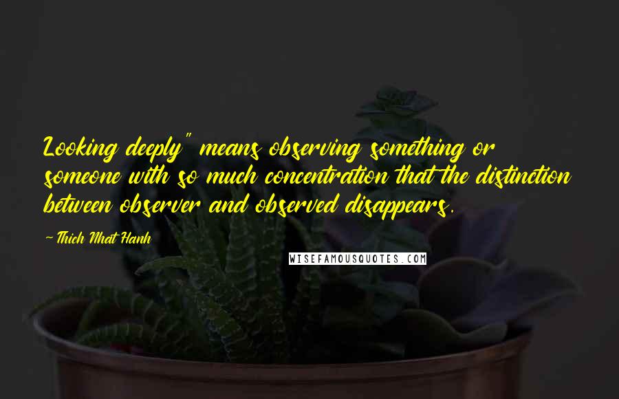 Thich Nhat Hanh Quotes: Looking deeply" means observing something or someone with so much concentration that the distinction between observer and observed disappears.