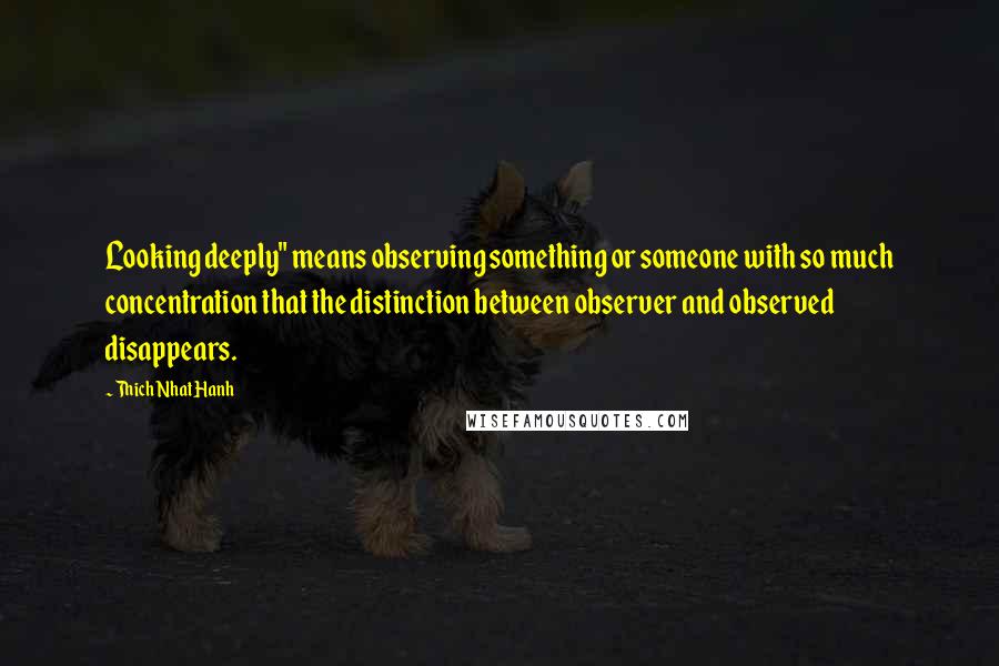 Thich Nhat Hanh Quotes: Looking deeply" means observing something or someone with so much concentration that the distinction between observer and observed disappears.