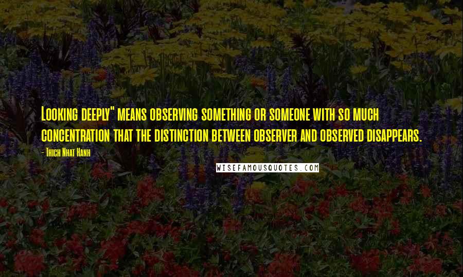 Thich Nhat Hanh Quotes: Looking deeply" means observing something or someone with so much concentration that the distinction between observer and observed disappears.