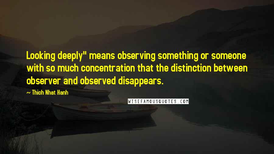 Thich Nhat Hanh Quotes: Looking deeply" means observing something or someone with so much concentration that the distinction between observer and observed disappears.