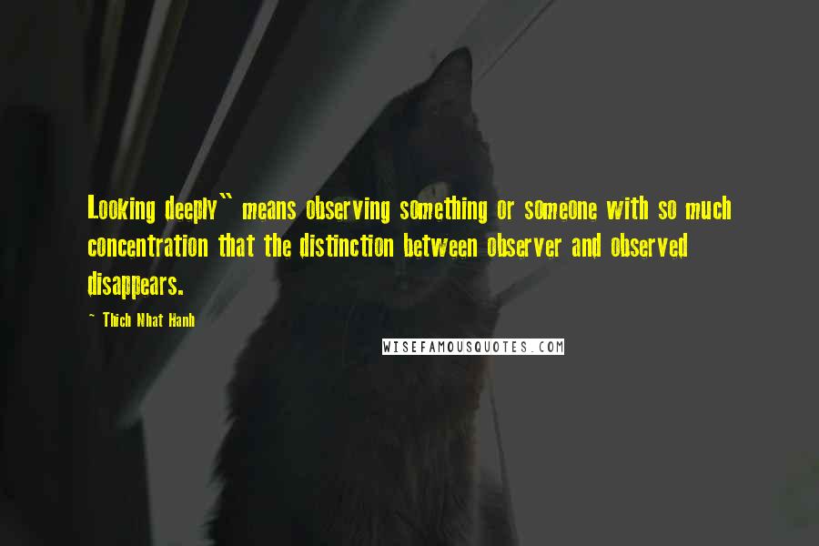 Thich Nhat Hanh Quotes: Looking deeply" means observing something or someone with so much concentration that the distinction between observer and observed disappears.