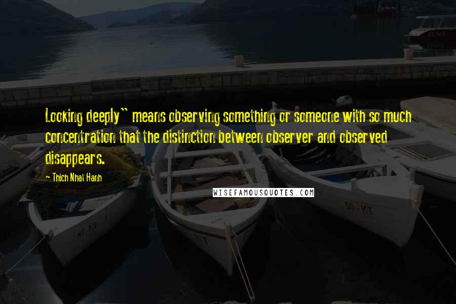 Thich Nhat Hanh Quotes: Looking deeply" means observing something or someone with so much concentration that the distinction between observer and observed disappears.