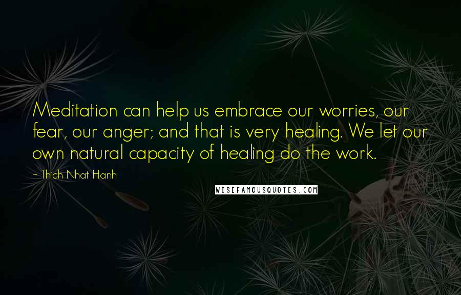 Thich Nhat Hanh Quotes: Meditation can help us embrace our worries, our fear, our anger; and that is very healing. We let our own natural capacity of healing do the work.