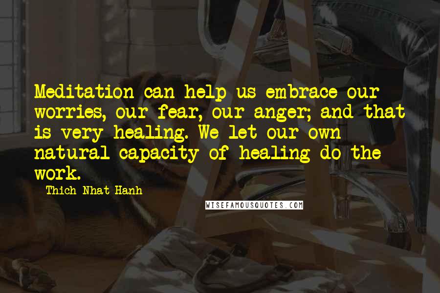 Thich Nhat Hanh Quotes: Meditation can help us embrace our worries, our fear, our anger; and that is very healing. We let our own natural capacity of healing do the work.