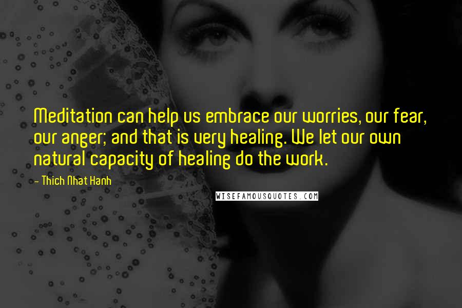 Thich Nhat Hanh Quotes: Meditation can help us embrace our worries, our fear, our anger; and that is very healing. We let our own natural capacity of healing do the work.