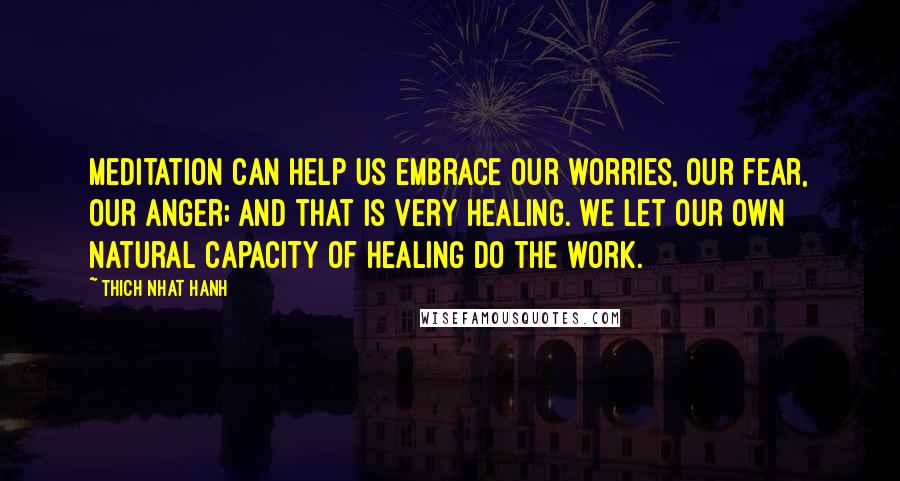 Thich Nhat Hanh Quotes: Meditation can help us embrace our worries, our fear, our anger; and that is very healing. We let our own natural capacity of healing do the work.