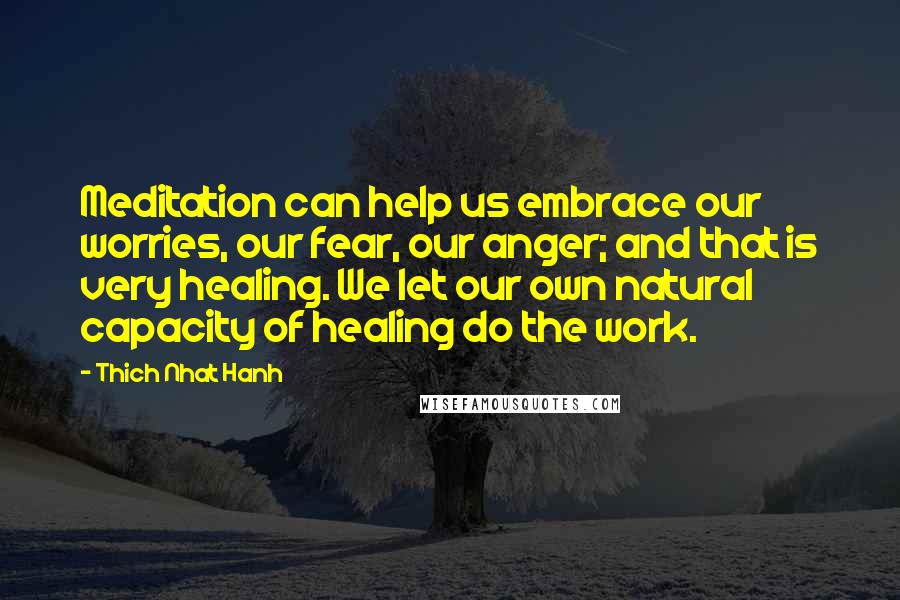Thich Nhat Hanh Quotes: Meditation can help us embrace our worries, our fear, our anger; and that is very healing. We let our own natural capacity of healing do the work.