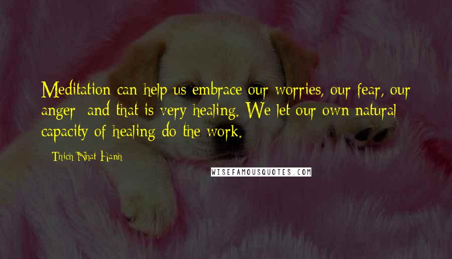Thich Nhat Hanh Quotes: Meditation can help us embrace our worries, our fear, our anger; and that is very healing. We let our own natural capacity of healing do the work.