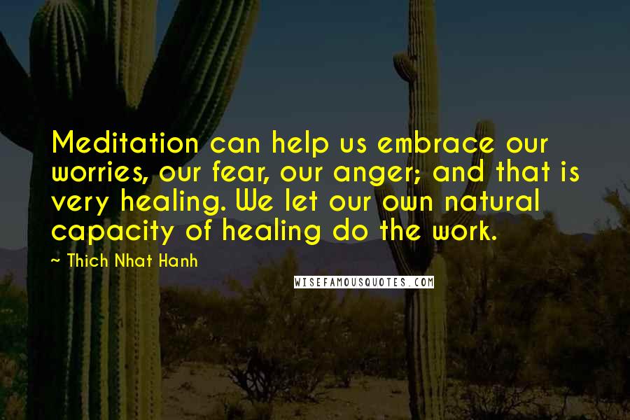Thich Nhat Hanh Quotes: Meditation can help us embrace our worries, our fear, our anger; and that is very healing. We let our own natural capacity of healing do the work.