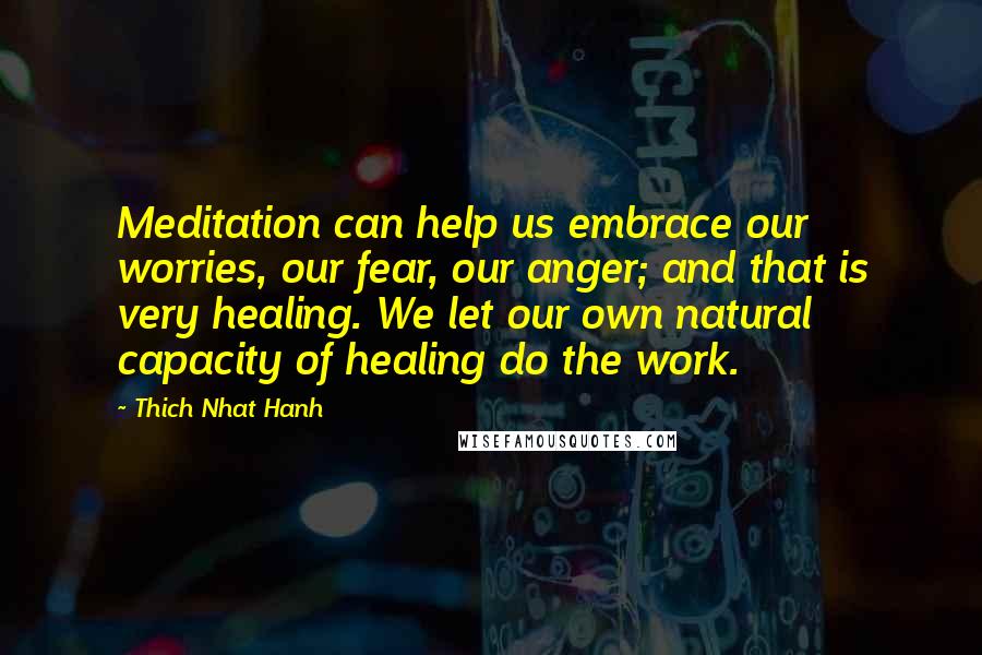 Thich Nhat Hanh Quotes: Meditation can help us embrace our worries, our fear, our anger; and that is very healing. We let our own natural capacity of healing do the work.