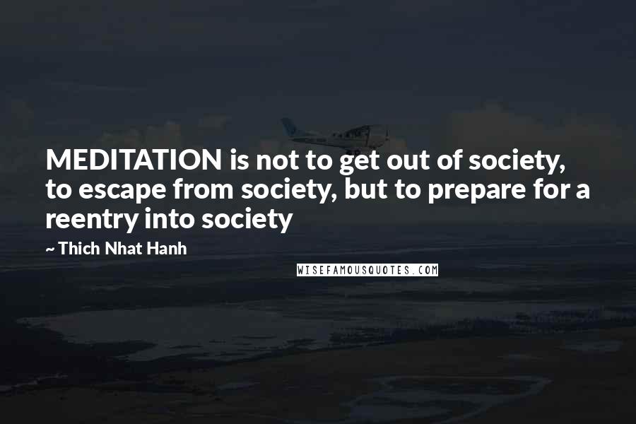 Thich Nhat Hanh Quotes: MEDITATION is not to get out of society, to escape from society, but to prepare for a reentry into society