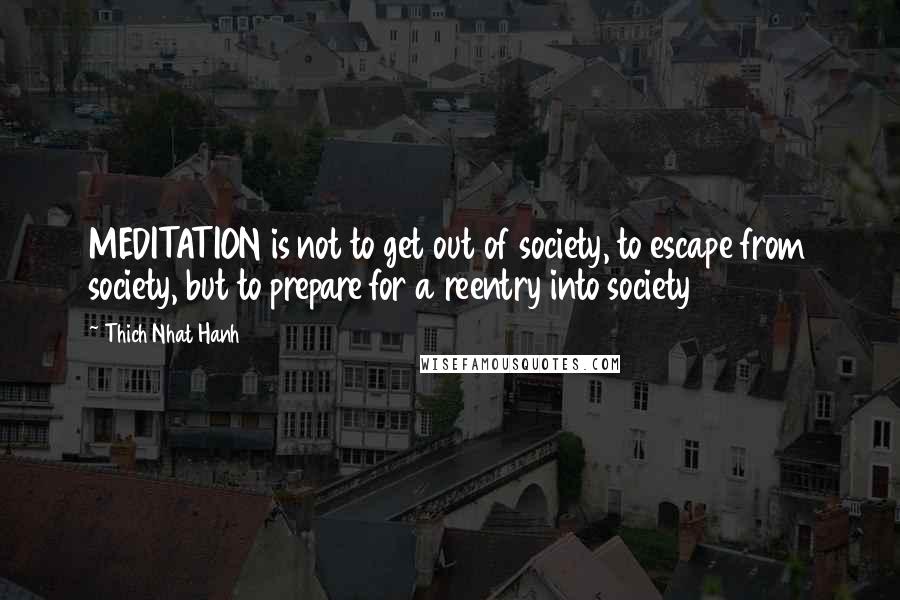 Thich Nhat Hanh Quotes: MEDITATION is not to get out of society, to escape from society, but to prepare for a reentry into society