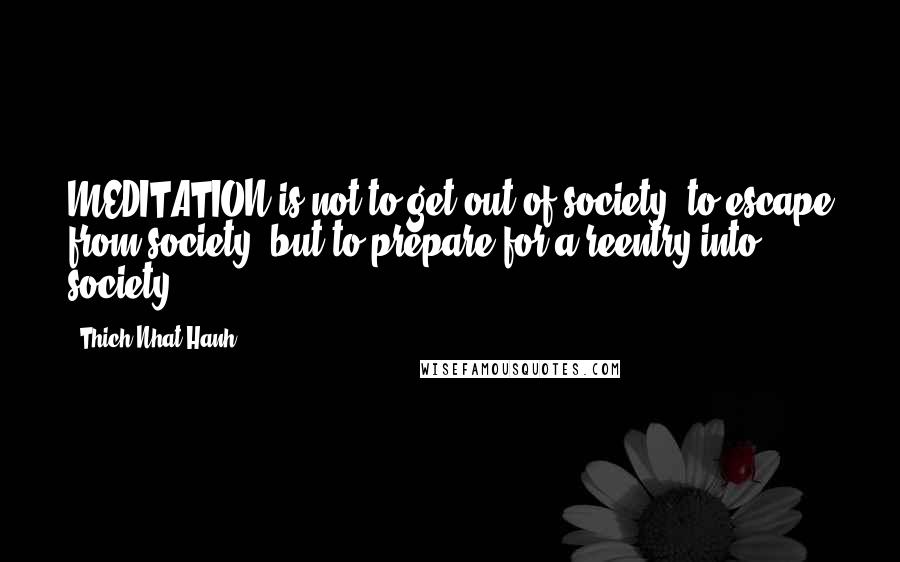 Thich Nhat Hanh Quotes: MEDITATION is not to get out of society, to escape from society, but to prepare for a reentry into society
