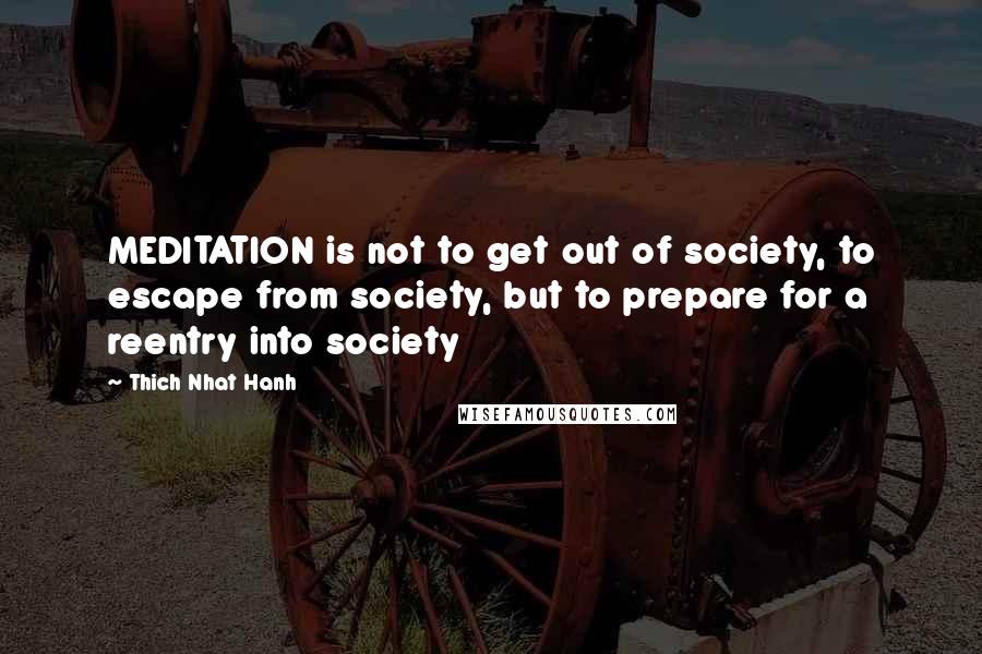 Thich Nhat Hanh Quotes: MEDITATION is not to get out of society, to escape from society, but to prepare for a reentry into society