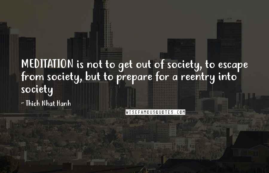 Thich Nhat Hanh Quotes: MEDITATION is not to get out of society, to escape from society, but to prepare for a reentry into society