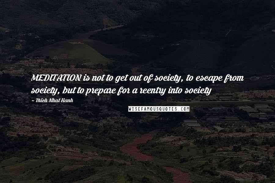 Thich Nhat Hanh Quotes: MEDITATION is not to get out of society, to escape from society, but to prepare for a reentry into society