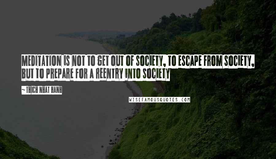 Thich Nhat Hanh Quotes: MEDITATION is not to get out of society, to escape from society, but to prepare for a reentry into society