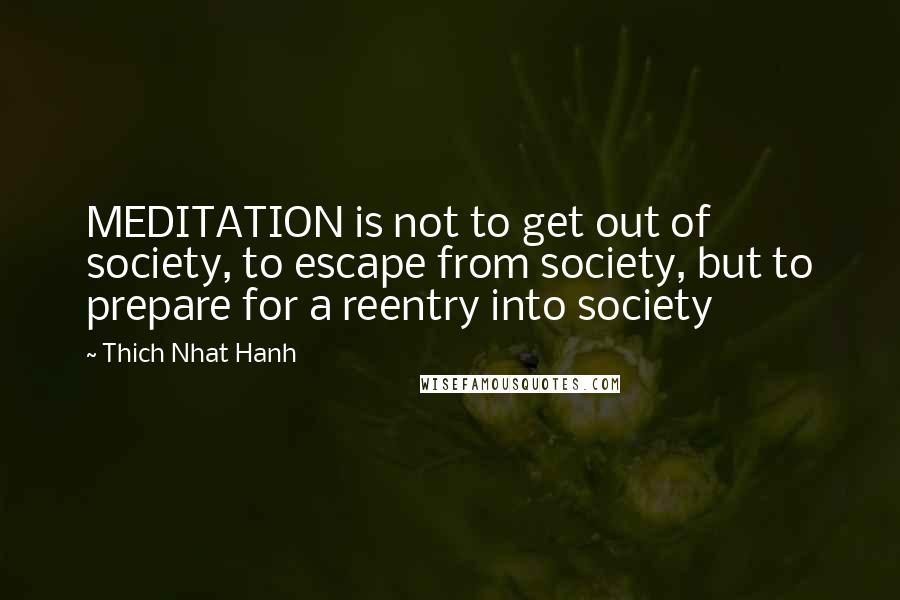 Thich Nhat Hanh Quotes: MEDITATION is not to get out of society, to escape from society, but to prepare for a reentry into society