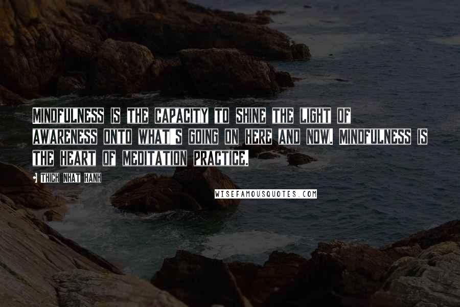 Thich Nhat Hanh Quotes: Mindfulness is the capacity to shine the light of awareness onto what's going on here and now. Mindfulness is the heart of meditation practice.