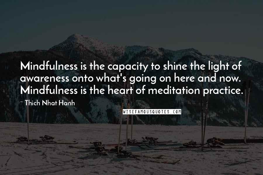 Thich Nhat Hanh Quotes: Mindfulness is the capacity to shine the light of awareness onto what's going on here and now. Mindfulness is the heart of meditation practice.