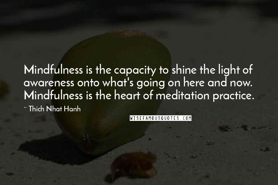 Thich Nhat Hanh Quotes: Mindfulness is the capacity to shine the light of awareness onto what's going on here and now. Mindfulness is the heart of meditation practice.