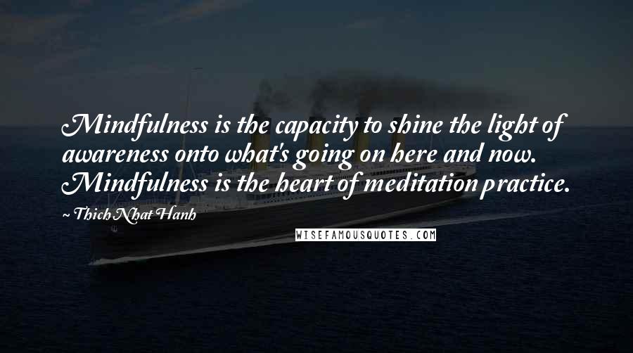 Thich Nhat Hanh Quotes: Mindfulness is the capacity to shine the light of awareness onto what's going on here and now. Mindfulness is the heart of meditation practice.