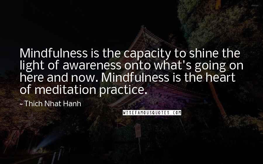 Thich Nhat Hanh Quotes: Mindfulness is the capacity to shine the light of awareness onto what's going on here and now. Mindfulness is the heart of meditation practice.